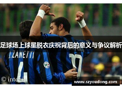 足球场上球星脱衣庆祝背后的意义与争议解析