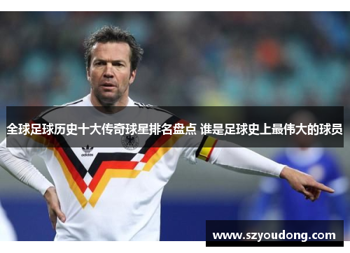 全球足球历史十大传奇球星排名盘点 谁是足球史上最伟大的球员